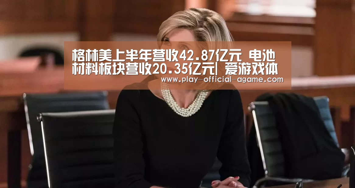 格林美上半年营收42.87亿元 电池材料板块营收20.35亿元| 爱游戏体育App下载(图1) 爱游戏官网